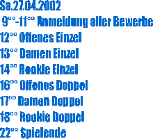 Sa.27.04.2002
 9-11 Anmeldung aller Bewerbe
12 Offenes Einzel
13 Damen Einzel
14 Rookie Einzel
16 Offenes Doppel
17 Damen Doppel
18 Rookie Doppel
22 Spielende