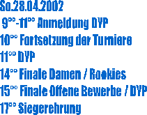 So.28.04.2002
 9-11 Anmeldung DYP
10 Fortsetzung der Turniere
11 DYP
14 Finale Damen / Rookies
15 Finale Offene Bewerbe / DYP
17 Siegerehrung
