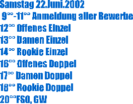 Samstag 22.Juni.2002
 9-11 Anmeldung aller Bewerbe
12 Offenes Einzel
13 Damen Einzel
14 Rookie Einzel
16 Offenes Doppel
17 Damen Doppel
18 Rookie Doppel
20FSO, GW