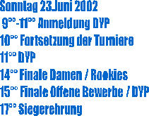 Sonntag 23.Juni 2002
 9-11 Anmeldung DYP
10 Fortsetzung der Turniere
11 DYP
14 Finale Damen / Rookies
15 Finale Offene Bewerbe / DYP
17 Siegerehrung
