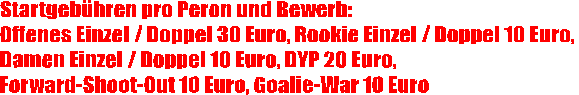 Startgebhren pro Peron und Bewerb:
Offenes Einzel / Doppel 30 Euro, Rookie Einzel / Doppel 10 Euro, 
Damen Einzel / Doppel 10 Euro, DYP 20 Euro, 
Forward-Shoot-Out 10 Euro, Goalie-War 10 Euro